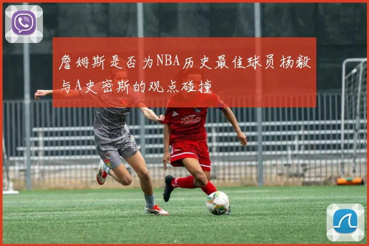 詹姆斯是否为NBA历史最佳球员杨毅与A史密斯的观点碰撞