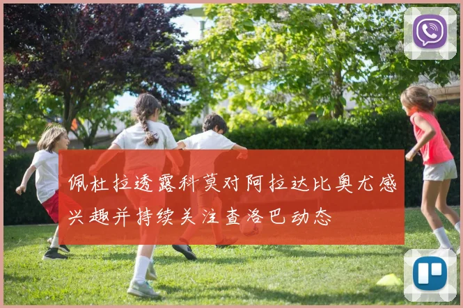 佩杜拉透露科莫对阿拉达比奥尤感兴趣并持续关注查洛巴动态