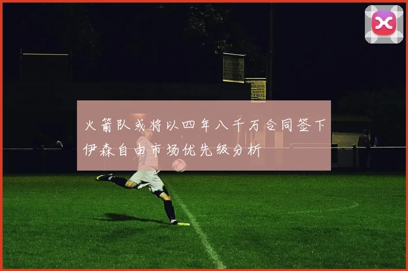 火箭队或将以四年八千万合同签下伊森自由市场优先级分析