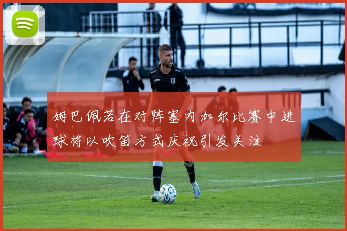 姆巴佩若在对阵塞内加尔比赛中进球将以吹笛方式庆祝引发关注