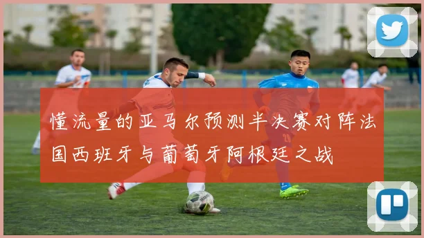 懂流量的亚马尔预测半决赛对阵法国西班牙与葡萄牙阿根廷之战