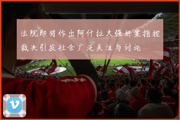 法院即将作出阿什拉夫强奸案指控裁决引发社会广泛关注与讨论