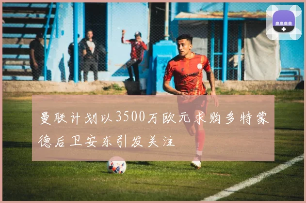 曼联计划以3500万欧元求购多特蒙德后卫安东引发关注