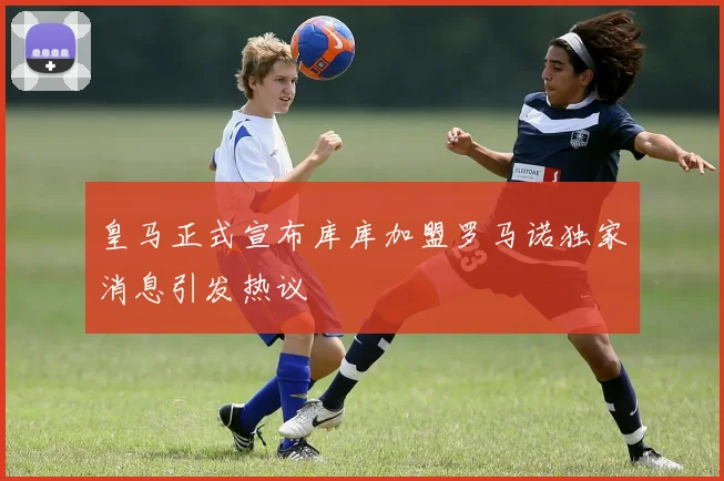 皇马正式宣布库库加盟罗马诺独家消息引发热议