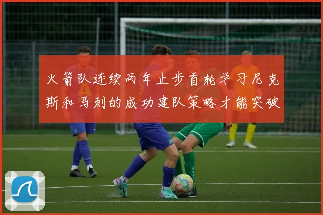 火箭队连续两年止步首轮学习尼克斯和马刺的成功建队策略才能突破瓶颈