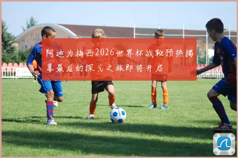 阿迪为梅西2026世界杯战靴预热揭幕最后的探戈之旅即将开启