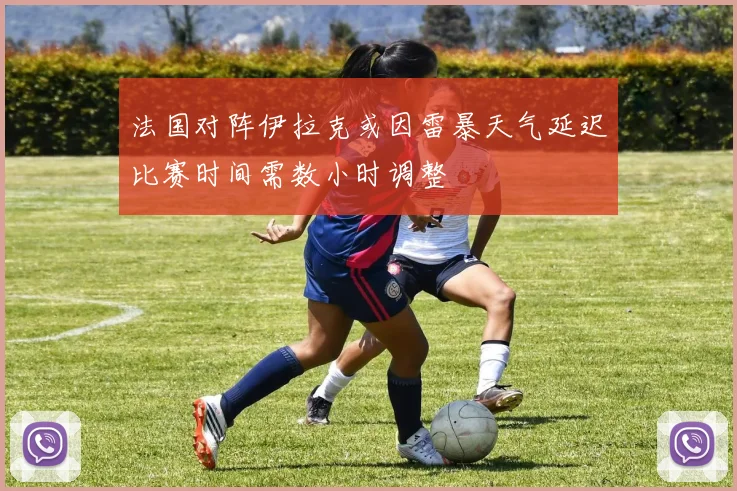 法国对阵伊拉克或因雷暴天气延迟比赛时间需数小时调整