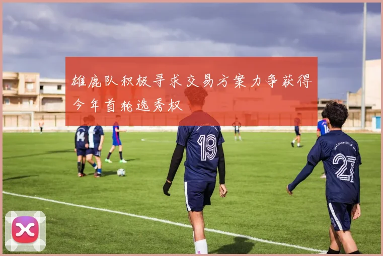 雄鹿队积极寻求交易方案力争获得今年首轮选秀权
