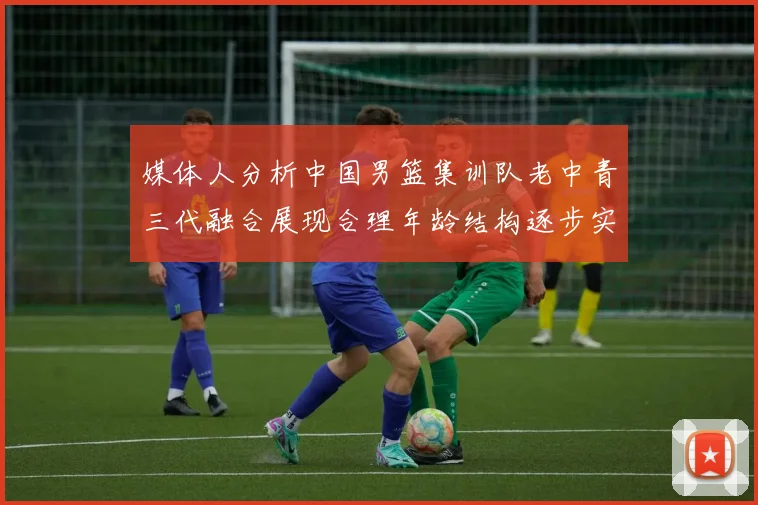 媒体人分析中国男篮集训队老中青三代融合展现合理年龄结构逐步实现换血