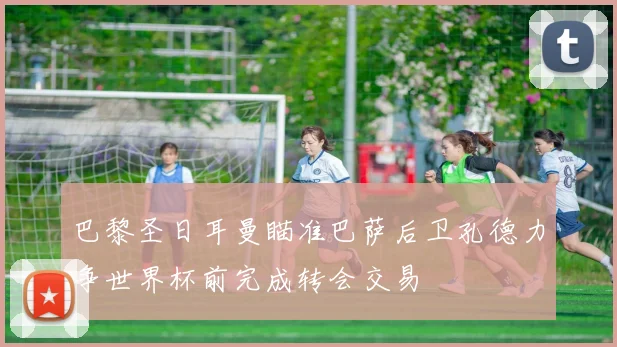 巴黎圣日耳曼瞄准巴萨后卫孔德力争世界杯前完成转会交易