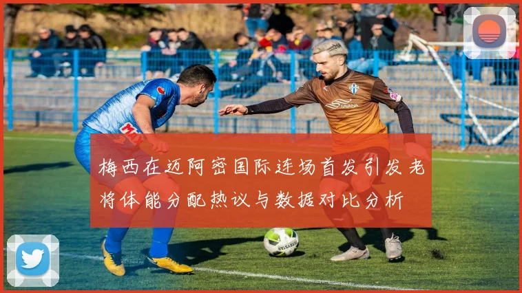 梅西在迈阿密国际连场首发引发老将体能分配热议与数据对比分析
