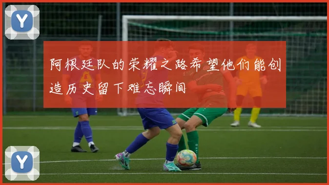 阿根廷队的荣耀之路希望他们能创造历史留下难忘瞬间
