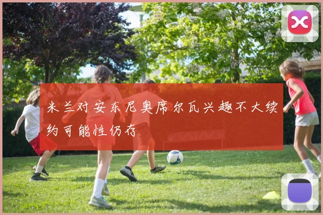 米兰对安东尼奥席尔瓦兴趣不大续约可能性仍存