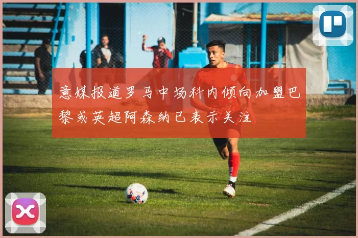 意媒报道罗马中场科内倾向加盟巴黎或英超阿森纳已表示关注