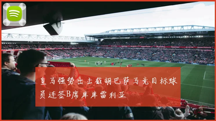 皇马强势出击截胡巴萨马竞目标球员连签B席库库雷利亚