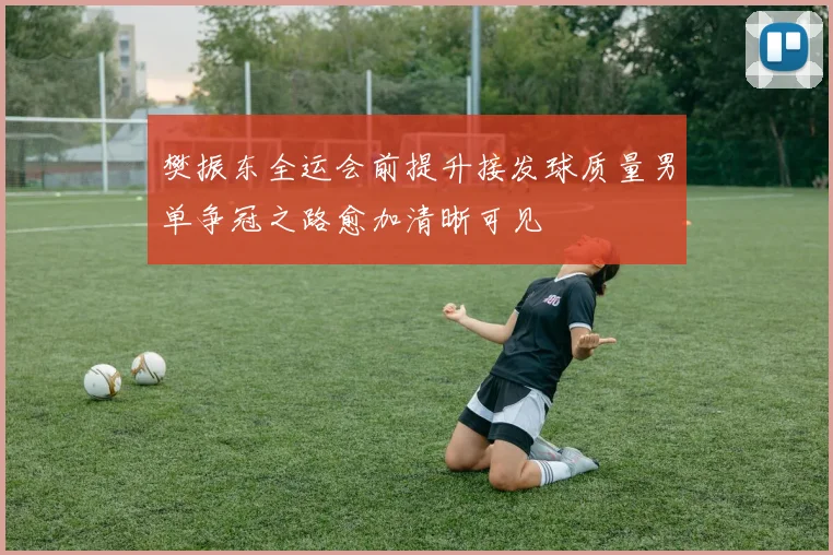 樊振东全运会前提升接发球质量男单争冠之路愈加清晰可见