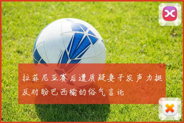 拉菲尼亚赛后遭质疑妻子发声力挺反对盼巴西输的俗气言论