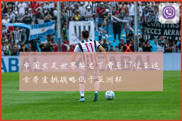 中国女足世界排名下滑至17位亚运会夺金挑战略低于亚洲杯