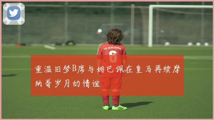 重温旧梦B席与姆巴佩在皇马再续摩纳哥岁月的情谊