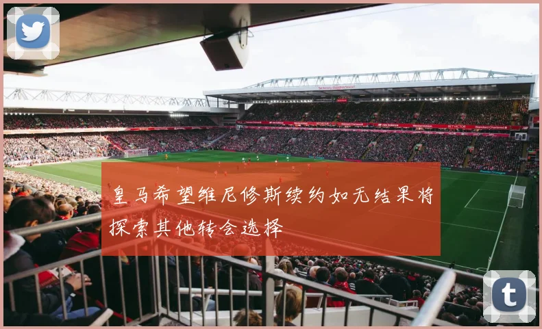 皇马希望维尼修斯续约如无结果将探索其他转会选择