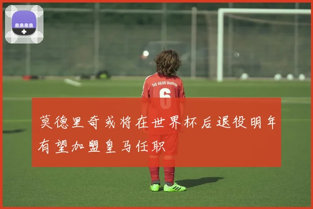 莫德里奇或将在世界杯后退役明年有望加盟皇马任职