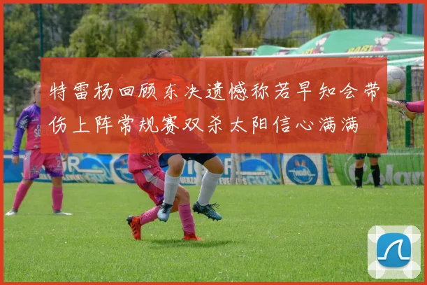 特雷杨回顾东决遗憾称若早知会带伤上阵常规赛双杀太阳信心满满